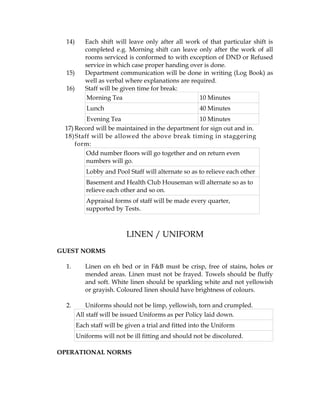 14)      Each shift will leave only after all work of that particular shift is
           completed e.g. Morning shift can leave only after the work of all
           rooms serviced is conformed to with exception of DND or Refused
           service in which case proper handing over is done.
  15)      Department communication will be done in writing (Log Book) as
           well as verbal where explanations are required.
  16)      Staff will be given time for break:
            Morning Tea                             10 Minutes
            Lunch                                     40 Minutes
         Evening Tea                            10 Minutes
 17) Record will be maintained in the department for sign out and in.
 18) Staff will be allowed the above break timing in staggering
     form:
         Odd number floors will go together and on return even
         numbers will go.
           Lobby and Pool Staff will alternate so as to relieve each other
           Basement and Health Club Houseman will alternate so as to
           relieve each other and so on.
           Appraisal forms of staff will be made every quarter,
           supported by Tests.



                           LINEN / UNIFORM
GUEST NORMS

  1.       Linen on eh bed or in F&B must be crisp, free of stains, holes or
           mended areas. Linen must not be frayed. Towels should be fluffy
           and soft. White linen should be sparkling white and not yellowish
           or grayish. Coloured linen should have brightness of colours.

  2.        Uniforms should not be limp, yellowish, torn and crumpled.
        All staff will be issued Uniforms as per Policy laid down.
        Each staff will be given a trial and fitted into the Uniform
        Uniforms will not be ill fitting and should not be discolured.

OPERATIONAL NORMS
 