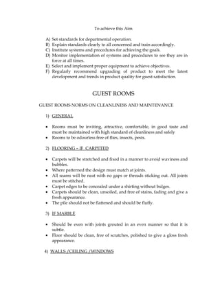 To achieve this Aim

  A) Set standards for departmental operation.
  B) Explain standards clearly to all concerned and train accordingly.
  C) Institute systems and procedures for achieving the goals.
  D) Monitor implementation of systems and procedures to see they are in
     force at all times.
  E) Select and implement proper equipment to achieve objectives.
  F) Regularly recommend upgrading of product to meet the latest
     development and trends in product quality for guest satisfaction.



                            GUEST ROOMS
GUEST ROOMS NORMS ON CLEANLINESS AND MAINTENANCE

  1) GENERAL

  •    Rooms must be inviting, attractive, comfortable, in good taste and
       must be maintained with high standard of cleanliness and safely
  •    Rooms to be odourless free of flies, insects, pests.

  2) FLOORING – IF CARPETED

  •    Carpets will be stretched and fixed in a manner to avoid waviness and
       bubbles.
  •    Where patterned the design must match at joints.
  •    All seams will be neat with no gaps or threads sticking out. All joints
       must be stitched.
  •    Carpet edges to be concealed under a shirting without bulges.
  •    Carpets should be clean, unsoiled, and free of stains, fading and give a
       fresh appearance.
  •    The pile should not be flattened and should be fluffy.

  3) IF MARBLE

  •    Should be even with joints grouted in an even manner so that it is
       subtle.
  •    Floor should be clean, free of scratches, polished to give a gloss fresh
       appearance.

 4) WALLS /CEILING /WINDOWS
 