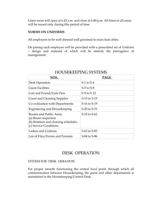 Linen room will open at 6.45 a.m. and close at 6.00 p.m. All linen to all areas
will be issued only during this period of time.

NORMS ON UNIFORMS

All employees to be well dressed well groomed in neat clean attire.

On joining each employee will be provided with a prescribed set of Uniform
– design and material of which will be entirely the prerogative of
management.




                     HOUSEKEEPING SYSTEMS
                   NOS.                                 PAGE
Desk Operation                           S-1 to S-4
Guest Facilities                         S-5 to S-8
Lost and Found/Gate Pass                 S-9 to S-12
Guest and Cleaning Supplies              S-13 to S-15
Co-ordination with Departments           S-16 to S-19
Engineering and Housekeeping             S-20 to S-31
Rooms and Public Areas                   S-32 to S-62
(a) Room inspection
(b) Rotation and cleaning schedules
(c) Service Conditions
Linken and Uniform                       S-63 to S-83
List of Files/Forms and Formats          S-84 to S-86




                          DESK OPERATION
SYSTEM FOR DESK OERATION

For proper smooth functioning the central focal point, through which all
communication between Housekeeping, the guest and other departments is
maintained is the Housekeeping Control Desk.
 