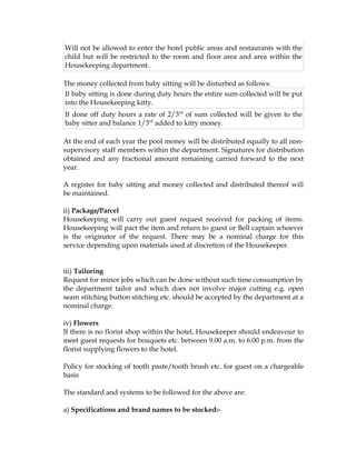 Will not be allowed to enter the hotel public areas and restaurants with the
child but will be restricted to the room and floor area and area within the
Housekeeping department.

The money collected from baby sitting will be disturbed as follows:
If baby sitting is done during duty hours the entire sum collected will be put
into the Housekeeping kitty.
If done off duty hours a rate of 2/3rd of sum collected will be given to the
baby sitter and balance 1/3rd added to kitty money.

At the end of each year the pool money will be distributed equally to all non-
supervisory staff members within the department. Signatures for distribution
obtained and any fractional amount remaining carried forward to the next
year.

A register for baby sitting and money collected and distributed thereof will
be maintained.

ii) Package/Parcel
Housekeeping will carry out guest request received for packing of items.
Housekeeping will pact the item and return to guest or Bell captain whoever
is the originator of the request. There may be a nominal charge for this
service depending upon materials used at discretion of the Housekeeper.


iii) Tailoring
Request for minor jobs which can be done without such time consumption by
the department tailor and which does not involve major cutting e.g. open
seam stitching button stitching etc. should be accepted by the department at a
nominal charge.

iv) Flowers
If there is no florist shop within the hotel, Housekeeper should endeavour to
meet guest requests for bouquets etc. between 9.00 a.m. to 6.00 p.m. from the
florist supplying flowers to the hotel.

Policy for stocking of tooth paste/tooth brush etc. for guest on a chargeable
basis

The standard and systems to be followed for the above are:

a) Specifications and brand names to be stocked:-
 