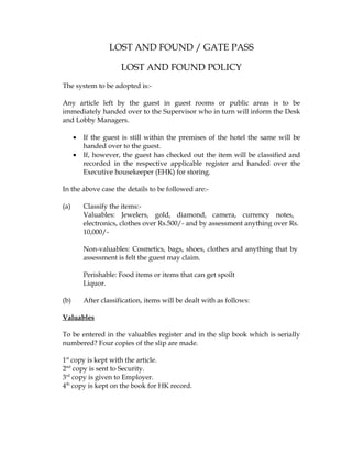LOST AND FOUND / GATE PASS

                       LOST AND FOUND POLICY
The system to be adopted is:-

Any article left by the guest in guest rooms or public areas is to be
immediately handed over to the Supervisor who in turn will inform the Desk
and Lobby Managers.

      •   If the guest is still within the premises of the hotel the same will be
          handed over to the guest.
      •   If, however, the guest has checked out the item will be classified and
          recorded in the respective applicable register and handed over the
          Executive housekeeper (EHK) for storing.

In the above case the details to be followed are:-

(a)       Classify the items:-
          Valuables: Jewelers, gold, diamond, camera, currency notes,
          electronics, clothes over Rs.500/- and by assessment anything over Rs.
          10,000/-

          Non-valuables: Cosmetics, bags, shoes, clothes and anything that by
          assessment is felt the guest may claim.

          Perishable: Food items or items that can get spoilt
          Liquor.

(b)       After classification, items will be dealt with as follows:

Valuables

To be entered in the valuables register and in the slip book which is serially
numbered? Four copies of the slip are made.

1st copy is kept with the article.
2nd copy is sent to Security.
3rd copy is given to Employer.
4th copy is kept on the book for HK record.
 