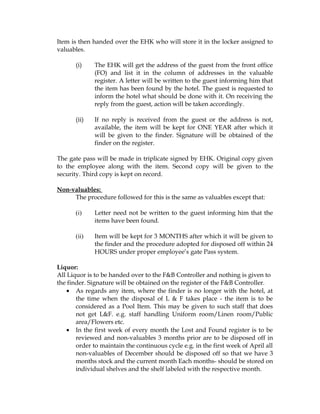 Item is then handed over the EHK who will store it in the locker assigned to
valuables.

       (i)    The EHK will get the address of the guest from the front office
              (FO) and list it in the column of addresses in the valuable
              register. A letter will be written to the guest informing him that
              the item has been found by the hotel. The guest is requested to
              inform the hotel what should be done with it. On receiving the
              reply from the guest, action will be taken accordingly.

       (ii)   If no reply is received from the guest or the address is not,
              available, the item will be kept for ONE YEAR after which it
              will be given to the finder. Signature will be obtained of the
              finder on the register.

The gate pass will be made in triplicate signed by EHK. Original copy given
to the employee along with the item. Second copy will be given to the
security. Third copy is kept on record.

Non-valuables:
     The procedure followed for this is the same as valuables except that:

       (i)    Letter need not be written to the guest informing him that the
              items have been found.

       (ii)   Item will be kept for 3 MONTHS after which it will be given to
              the finder and the procedure adopted for disposed off within 24
              HOURS under proper employee’s gate Pass system.

Liquor:
All Liquor is to be handed over to the F&B Controller and nothing is given to
the finder. Signature will be obtained on the register of the F&B Controller.
    • As regards any item, where the finder is no longer with the hotel, at
       the time when the disposal of L & F takes place - the item is to be
       considered as a Pool Item. This may be given to such staff that does
       not get L&F. e.g. staff handling Uniform room/Linen room/Public
       area/Flowers etc.
    • In the first week of every month the Lost and Found register is to be
       reviewed and non-valuables 3 months prior are to be disposed off in
       order to maintain the continuous cycle e.g. in the first week of April all
       non-valuables of December should be disposed off so that we have 3
       months stock and the current month Each months- should be stored on
       individual shelves and the shelf labeled with the respective month.
 