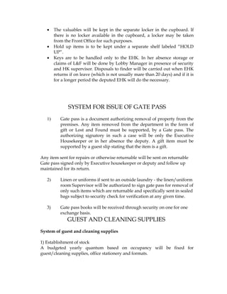 •    The valuables will be kept in the separate locker in the cupboard. If
        there is no locker available in the cupboard, a locker may be taken
        from the Front Office for such purposes.
   •    Hold up items is to be kept under a separate shelf labeled “HOLD
        UP”.
   •    Keys are to be handled only to the EHK. In her absence storage or
        claims of L&F will be done by Lobby Manager in presence of security
        and HK supervisor. Disposals to finder will be carried out when EHK
        returns if on leave (which is not usually mare than 20 days) and if it is
        for a longer period the deputed EHK will do the necessary.




               SYSTEM FOR ISSUE OF GATE PASS
   1)      Gate pass is a document authorizing removal of property from the
           premises. Any item removed from the department in the form of
           gift or Lost and Found must be supported, by a Gate pass. The
           authorizing signatory in such a case will be only the Executive
           Housekeeper or in her absence the deputy. A gift item must be
           supported by a guest slip stating that the item is a gift.

Any item sent for repairs or otherwise returnable will be sent on returnable
Gate pass signed only by Executive housekeeper or deputy and follow up
maintained for its return.

   2)      Linen or uniforms if sent to an outside laundry - the linen/uniform
           room Supervisor will be authorized to sign gate pass for removal of
           only such items which are returnable and specifically sent in sealed
           bags subject to security check for verification at any given time.

   3)      Gate pass books will be received through security on one for one
           exchange basis.
               GUEST AND CLEANING SUPPLIES
System of guest and cleaning supplies

1) Establishment of stock
A budgeted yearly quantum based on occupancy will be fixed for
guest/cleaning supplies, office stationery and formats.
 