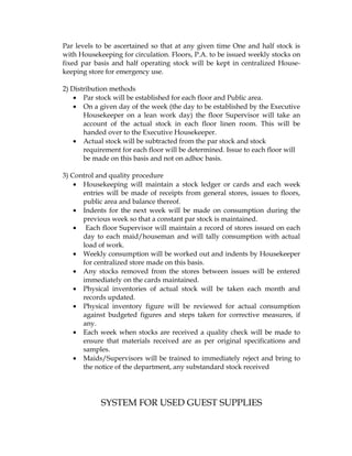 Par levels to be ascertained so that at any given time One and half stock is
with Housekeeping for circulation. Floors, P.A. to be issued weekly stocks on
fixed par basis and half operating stock will be kept in centralized House-
keeping store for emergency use.

2) Distribution methods
    • Par stock will be established for each floor and Public area.
    • On a given day of the week (the day to be established by the Executive
       Housekeeper on a lean work day) the floor Supervisor will take an
       account of the actual stock in each floor linen room. This will be
       handed over to the Executive Housekeeper.
    • Actual stock will be subtracted from the par stock and stock
       requirement for each floor will be determined. Issue to each floor will
       be made on this basis and not on adhoc basis.

3) Control and quality procedure
    • Housekeeping will maintain a stock ledger or cards and each week
      entries will be made of receipts from general stores, issues to floors,
      public area and balance thereof.
    • Indents for the next week will be made on consumption during the
      previous week so that a constant par stock is maintained.
    • Each floor Supervisor will maintain a record of stores issued on each
      day to each maid/houseman and will tally consumption with actual
      load of work.
    • Weekly consumption will be worked out and indents by Housekeeper
      for centralized store made on this basis.
    • Any stocks removed from the stores between issues will be entered
      immediately on the cards maintained.
    • Physical inventories of actual stock will be taken each month and
      records updated.
    • Physical inventory figure will be reviewed for actual consumption
      against budgeted figures and steps taken for corrective measures, if
      any.
    • Each week when stocks are received a quality check will be made to
      ensure that materials received are as per original specifications and
      samples.
    • Maids/Supervisors will be trained to immediately reject and bring to
      the notice of the department, any substandard stock received




            SYSTEM FOR USED GUEST SUPPLIES
 