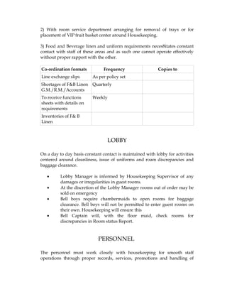 2) With room service department arranging for removal of trays or for
placement of VIP fruit basket center around Housekeeping.

3) Food and Beverage linen and uniform requirements neces8itates constant
contact with staff of these areas and as such one cannot operate effectively
without proper rapport with the other.

Co-ordination formats           Frequency                  Copies to
Line exchange slips       As per policy set
Shortages of F&B Linen    Quarterly
G.M./R.M./Accounts
To receive functions      Weekly
sheets with details on
requirements
Inventories of F& B
Linen



                                  LOBBY

On a day to day basis constant contact is maintained with lobby for activities
centered around cleanliness, issue of uniforms and roam discrepancies and
baggage clearance.

   •      Lobby Manager is informed by Housekeeping Supervisor of any
          damages or irregularities in guest rooms.
   •      At the discretion of the Lobby Manager rooms out of order may be
          sold on emergency
   •      Bell boys require chambermaids to open rooms for baggage
          clearance. Bell boys will not be permitted to enter guest rooms on
          their own. Housekeeping will ensure this
   •      Bell Captain will, with the floor maid, check rooms for
          discrepancies in Room status Report.



                             PERSONNEL

The personnel must work closely with housekeeping for smooth staff
operations through proper records, services, promotions and handling of
 