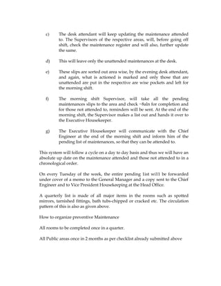 c)     The desk attendant will keep updating the maintenance attended
          to. The Supervisors of the respective areas, will, before going off
          shift, check the maintenance register and will also, further update
          the same.

   d)     This will leave only the unattended maintenances at the desk.

   e)     These slips are sorted out area wise, by the evening desk attendant,
          and again, what is actioned is marked and only those that are
          unattended are put in the respective are wise pockets and left for
          the morning shift.

   f)     The morning shift Supervisor, will take all the pending
          maintenances slips to the area and check ~8aln for completion and
          for those not attended to, reminders will be sent. At the end of the
          morning shift, the Supervisor makes a list out and hands it over to
          the Executive Housekeeper.

   g)     The Executive Housekeeper will communicate with the Chief
          Engineer at the end of the morning shift and inform him of the
          pending list of maintenances, so that they can be attended to.

This system will follow a cycle on a day to day basis and thus we will have an
absolute up date on the maintenance attended and those not attended to in a
chronological order.

On every Tuesday of the week, the entire pending 1ist wi11 be forwarded
under cover of a memo to the General Manager and a copy sent to the Chief
Engineer and to Vice President Housekeeping at the Head Office.

A quarterly list is made of all major items in the rooms such as spotted
mirrors, tarnished fittings, bath tubs-chipped or cracked etc. The circulation
pattern of this is also as given above.

How to organize preventive Maintenance

All rooms to be completed once in a quarter.

All Public areas once in 2 months as per checklist already submitted above
 