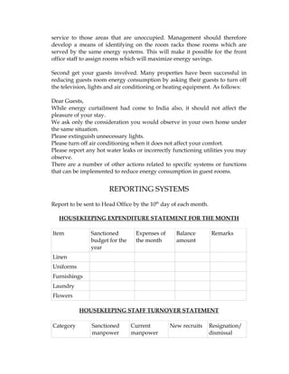 service to those areas that are unoccupied. Management should therefore
develop a means of identifying on the room racks those rooms which are
served by the same energy systems. This will make it possible for the front
office staff to assign rooms which will maximize energy savings.

Second get your guests involved. Many properties have been successful in
reducing guests room energy consumption by asking their guests to turn off
the television, lights and air conditioning or heating equipment. As follows:

Dear Guests,
While energy curtailment had come to India also, it should not affect the
pleasure of your stay.
We ask only the consideration you would observe in your own home under
the same situation.
Please extinguish unnecessary lights.
Please turn off air conditioning when it does not affect your comfort.
Please report any hot water leaks or incorrectly functioning utilities you may
observe.
There are a number of other actions related to specific systems or functions
that can be implemented to reduce energy consumption in guest rooms.


                       REPORTING SYSTEMS
Report to be sent to Head Office by the 10th day of each month.

   HOUSEKEEPING EXPENDITURE STATEMENT FOR THE MONTH

Item           Sanctioned        Expenses of      Balance         Remarks
               budget for the    the month        amount
               year
Linen
Uniforms
Furnishings
Laundry
Flowers

           HOUSEKEEPING STAFF TURNOVER STATEMENT

Category        Sanctioned      Current        New recruits       Resignation/
                manpower        manpower                          dismissal
 