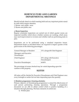 HORTICULTURE AND GARDEN
               DEPARTMENTAL MEETINGS

Should include dated on which meeting held and any important points raised
by staff which require attention.
1. Rooms and public areas
2. Rooms and public area

a) Room Inspection
Regular scheduled inspections are carried out of which quarter rooms are
inspected monthly which shows whether systems are working, which areas
may need improvement or revision and whether staff are performing tasks to
plan.

Inspections are to be performed using a standard inspection forum.
Department heads as described below are required to inspect quarter of the
guest rooms in the following percentages.

General Manager or Resident           15% alongwith Chief Engineer
Managers and Executive
Housekeeper
Chief Engineer                        25% along with Executive
                                      Housekeepers
Executive Housekeeper                 60.00%

The percentage of rooms checked may be varied depending upon the
vastness of the property.
                               SUITES

All suites will be checked by Executive Housekeeper and Chief Engineer once
every fortnight or earlier but not later depending upon the quantity.

b) Rotation programme / cleaning schedules
Primary objective of Housekeeping programme is extend the effectiveness of
each person performing cleaning operations. Through a programme
document we are able to obtain control which is positive handling of a
situation through planning. The basic elements of control are:
       1) Written plan
 