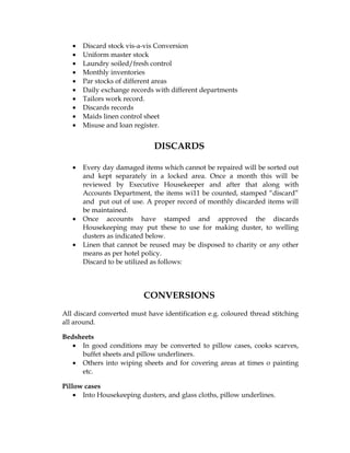 •   Discard stock vis-a-vis Conversion
   •   Uniform master stock
   •   Laundry soiled/fresh control
   •   Monthly inventories
   •   Par stocks of different areas
   •   Daily exchange records with different departments
   •   Tailors work record.
   •   Discards records
   •   Maids linen control sheet
   •   Misuse and loan register.


                             DISCARDS

   •   Every day damaged items which cannot be repaired will be sorted out
       and kept separately in a locked area. Once a month this will be
       reviewed by Executive Housekeeper and after that along with
       Accounts Department, the items wi11 be counted, stamped “discard”
       and put out of use. A proper record of monthly discarded items will
       be maintained.
   •   Once accounts have stamped and approved the discards
       Housekeeping may put these to use for making duster, to welling
       dusters as indicated below.
   •   Linen that cannot be reused may be disposed to charity or any other
       means as per hotel policy.
       Discard to be utilized as follows:



                          CONVERSIONS
All discard converted must have identification e.g. coloured thread stitching
all around.

Bedsheets
   • In good conditions may be converted to pillow cases, cooks scarves,
     buffet sheets and pillow underliners.
   • Others into wiping sheets and for covering areas at times o painting
     etc.

Pillow cases
    • Into Housekeeping dusters, and glass cloths, pillow underlines.
 