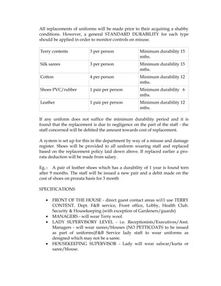 All replacements of uniforms will be made prior to their acquiring a shabby
conditions. However, a general STANDARD DURABILITY for each type
should be applied in order to monitor controls on misuse.

Terry contents            3 per person              Minimum durability 15
                                                    mths.
Silk sarees               3 per person              Minimum durability 15
                                                    mths.
Cotton                    4 per person              Minimum durability 12
                                                    mths.
Shoes PVC/rubber          1 pair per person         Minimum durability 6
                                                    mths.
Leather                   1 pair per person         Minimum durability 12
                                                    mths.

If any uniform does not suffice the minimum durability period and it is
found that the replacement is due to negligence on the part of the staff - the
staff concerned will be debited the amount towards cost of replacement.

A system is set up for this in the department by way of a misuse and damage
register. Shoes will be provided to all uniform wearing staff and replaced
based on the replacement policy laid down above. If replaced earlier a pro-
rata deduction will be made from salary.

Eg.:- A pair of leather shoes which has a durability of 1 year is found torn
after 9 months. The staff will be issued a new pair and a debit made on the
cost of shoes on prorata basis for 3 month

SPECIFICATIONS

   •   FRONT OF THE HOUSE - direct guest contact areas wi11 use TERRY
       CONTENT. Dept. F&B service, Front office, Lobby, Health Club.
       Security & Housekeeping (with exception of Gardeners/guards)
   •   MANAGERS - will wear Terry wool.
   •   LADY SUPERVISORY LEVEL - i.e. Receptionists/Executives/Asst.
       Managers - will wear sarees/blouses (NO PETTICOATS to be issued
       as part of uniforms)F&B Service lady staff to wear uniforms as
       designed which may not be a saree.
   •   HOUSEKEEPING SUPERVISOR - Lady will wear salwar/kurta or
       saree/blouse.
 