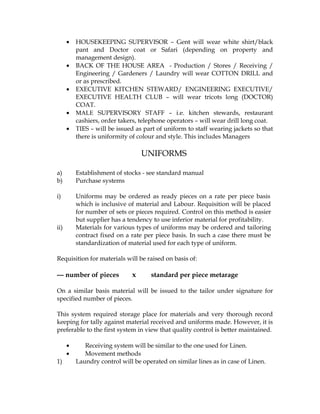 •   HOUSEKEEPING SUPERVISOR – Gent will wear white shirt/black
          pant and Doctor coat or Safari (depending on property and
          management design).
      •   BACK OF THE HOUSE AREA - Production / Stores / Receiving /
          Engineering / Gardeners / Laundry will wear COTTON DRILL and
          or as prescribed.
      •   EXECUTIVE KITCHEN STEWARD/ ENGINEERING EXECUTIVE/
          EXECUTIVE HEALTH CLUB – will wear tricots long (DOCTOR)
          COAT.
      •   MALE SUPERVISORY STAFF – i.e. kitchen stewards, restaurant
          cashiers, order takers, telephone operators – will wear drill long coat.
      •   TIES – will be issued as part of uniform to staff wearing jackets so that
          there is uniformity of colour and style. This includes Managers

                                  UNIFORMS

a)        Establishment of stocks - see standard manual
b)        Purchase systems

i)        Uniforms may be ordered as ready pieces on a rate per piece basis
          which is inclusive of material and Labour. Requisition will be placed
          for number of sets or pieces required. Control on this method is easier
          but supplier has a tendency to use inferior material for profitability.
ii)       Materials for various types of uniforms may be ordered and tailoring
          contract fixed on a rate per piece basis. In such a case there must be
          standardization of material used for each type of uniform.

Requisition for materials will be raised on basis of:

--- number of pieces          x      standard per piece metarage

On a similar basis material will be issued to the tailor under signature for
specified number of pieces.

This system required storage place for materials and very thorough record
keeping for tally against material received and uniforms made. However, it is
preferable to the first system in view that quality control is better maintained.

      •      Receiving system will be similar to the one used for Linen.
      •      Movement methods
1)        Laundry control will be operated on similar lines as in case of Linen.
 