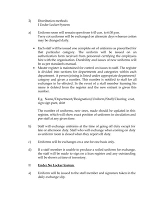 2)       Distribution methods
         I Under Locker System

a)       Uniform room will remain open from 6.45 a.m. to 6.00 p.m.
         Terry cot uniforms will be exchanged on alternate days whereas cotton
         may be changed daily.

     •   Each staff will be issued one complete set of uniforms as prescribed for
         that particular category. The uniform will be issued on an
         authorization form received from personnel certifying the employees
         hire with the organization. Durability and issues of new uniforms will
         be as per standards manual.
     •   Master register is maintained for control on issues to staff. The register
         is divided into sections for departments and categories within each
         department. A person joining is listed under appropriate department/
         category and given a number. This number is notified to staff for all
         exchanges to be effected. In the event of a staff member learning his
         name is deleted from the register and the new entrant is given this
         number.

         E.g. Name/Department/Designation/Uniform/Staff/Clearing coat,
         sign sign pant, shirt

         The number of uniforms, new ones, made should be updated in this
         register, which will show exact position of uniforms in circulation and
         pee staff at any given time.

b)       Staff will exchange uniforms at the time of going off duty except for
         late or afternoon duty. Staff who will exchange when coming on duty
         as uniform room is closed when they report off duty.

c)       Uniforms will be exchanges on a one for one basis only.

d)       If a staff member is unable to produce a soiled uniform for exchange,
         the staff will be made to sign on a loan register and any outstanding
         will be shown at time of inventory.

II       Under No Locker System

a)       Uniform will be issued to the staff member and signature taken in the
         daily exchange slip.
 