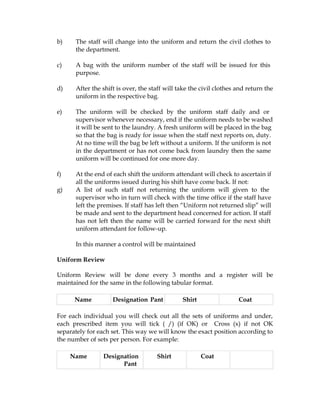 b)    The staff will change into the uniform and return the civil clothes to
      the department.

c)    A bag with the uniform number of the staff will be issued for this
      purpose.

d)    After the shift is over, the staff will take the civil clothes and return the
      uniform in the respective bag.

e)    The uniform will be checked by the uniform staff daily and or
      supervisor whenever necessary, end if the uniform needs to be washed
      it will be sent to the laundry. A fresh uniform will be placed in the bag
      so that the bag is ready for issue when the staff next reports on, duty.
      At no time will the bag be left without a uniform. If the uniform is not
      in the department or has not come back from laundry then the same
      uniform will be continued for one more day.

f)    At the end of each shift the uniform attendant will check to ascertain if
      all the uniforms issued during his shift have come back. If not:
g)    A list of such staff not returning the uniform will given to the
      supervisor who in turn will check with the time office if the staff have
      left the premises. If staff has left then “Uniform not returned slip” will
      be made and sent to the department head concerned for action. If staff
      has not left then the name will be carried forward for the next shift
      uniform attendant for follow-up.

      In this manner a control will be maintained

Uniform Review

Uniform Review will be done every 3 months and a register will be
maintained for the same in the following tabular format.

      Name          Designation Pant           Shirt                 Coat

For each individual you will check out all the sets of uniforms and under,
each prescribed item you will tick ( /) (if OK) or Cross (x) if not OK
separately for each set. This way we will know the exact position according to
the number of sets per person. For example:

     Name       Designation          Shirt             Coat
                      Pant
 