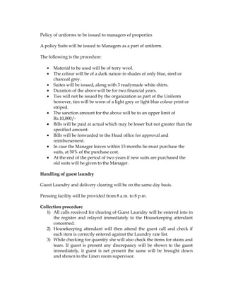 Policy of uniforms to be issued to managers of properties

A policy Suits will be issued to Managers as a part of uniform.

The following is the procedure:

   •   Material to be used will be of terry wool.
   •   The colour will be of a dark nature in shades of only blue, steel or
       charcoal grey.
   •   Suites will be issued, along with 3 readymade white shirts.
   •   Duration of the above will be for two financial years.
   •   Ties will not be issued by the organization as part of the Uniform
       however, ties will be worn of a light grey or light blue colour print or
       striped.
   •   The sanction amount for the above will be to an upper limit of
       Rs.10,000/-
   •   Bills will be paid at actual which may be lesser but not greater than the
       specified amount.
   •   Bills will be forwarded to the Head office for approval and
       reimbursement.
   •   In case the Manager leaves within 15 months he must purchase the
       suits, at 50% of the purchase cost.
   •   At the end of the period of two years if new suits are purchased the
       old suits will be given to the Manager.

Handling of guest laundry

Guest Laundry and delivery clearing will be on the same day basis.

Pressing facility will be provided from 8 a.m. to 8 p.m.

Collection procedure
   1) All calls received for clearing of Guest Laundry will be entered into in
      the register and relayed immediately to the Housekeeping attendant
      concerned.
   2) Housekeeping attendant will then attend the guest call and check if
      each item is correctly entered against the Laundry rate list.
   3) While checking for quantity she will also check the items for stains and
      tears. If guest is present any discrepancy will be shown to the guest
      immediately, it guest is net present the same will be brought down
      and shown to the Linen room supervisor.
 