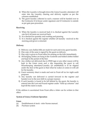 4) When the Laundry is brought down the Linen/Laundry attendant will
      enter into the Laundry clearing and delivery register as per the
      columns established.
   5) The guest laundry collected in such a manner will be handed over to
      the Contractor if in-house under signature and if Contractor is outside
      as per gate pass procedure.

Receiving

   1) When the laundry is received back it is checked against the Laundry
      rate list if all items are received back.
   2) It is checked for quantity and washing and pressing.
   3) It is checked against the register whether all laundry· received in the
      morning and given is returned.

Delivery

  1)   Delivery cum challan bills are made for each and every guest laundry.
  2)   One copy of the same is signed by the guest on delivery.
  3)   One copy is given to Front office for posting on the folio immediately.
  4)   All hanging clothes are hung in the wardrobe and folded clothes folded
       and kept in the pocket of the bed.
  5)   Any clothes not delivered due to DND sign or any other reason will be
       kept in the Linen room and a slip requesting the guest to call
       Housekeeping attendant/Laundry (as established) is to be slipped
       under the door of the guest so that when he wakes or comes in will call
       for his laundry.
  6)   Guest summary sheet is made and sent to Front off ice for night audit
       purposes.
  7)   Any laundry not delivered is carried forward in the register and
       handed over to the next shift in a proper manner.
  8)   If such laundry is found to be left behind by the guest, the laundry is
       entered into the Lost and Found register under “hold up columns” and
       kept till the claim is made.

If the address is ascertained from Front office a letter can be written to that
effect.

System of Linen / Uniform Operation

Linen
(a)   Establishment of stock - refer Norms manual.
(b)   Purchase system
 