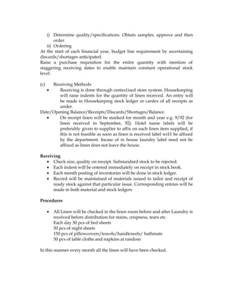 i) Determine quality/specifications. Obtain samples, approve and then
       order.
   ii) Ordering
At the start of each financial year, budget line requirement by ascertaining
discards/shortages anticipated.
Raise a purchase requisition for the entire quantity with mention of
staggering receiving dates to enable maintain constant operational stock
level.

(c)  Receiving Methods
   •    Receiving is done through centra1ised store system. Housekeeping
        will raise indents for the quantity of linen received. An entry will
        be made in Housekeeping stock ledger or cardex of all receipts as
        under.
Date/Opening Balance/Receipts/Discards/Shortages/Balance
   •    On receipt linen will be marked for month and year e.g. 9/92 (for
        linen received in September, 92). Hotel name labels will be
        preferably given to supplier to affix on each linen item supplied, if
        this is not feasible as soon as linen is received label wi11 be affixed
        by the department. Incase of in house laundry label need not be
        affixed as linen does not leave the house.

Receiving
   • Check size, quality on receipt. Substandard stock to be rejected.
   • Each indent will be entered immediately on receipt in stock book.
   • Each month posting of inventories will be done in stock ledger.
   • Record will be maintained of materials issued to tailor and receipt of
      ready stock against that particular issue. Corresponding entries will be
      made in both material and stock ledgers

Procedures

      •   All Linen will be checked in the linen room before and after Laundry is
          received before distribution for stains, crispness, tears etc.
          Each day 50 pcs of bed sheets
          50 pcs of night sheets
          150 pcs of pillowcovers/towels/handtowels/ bathmats
          50 pcs of table cloths and napkins at random

In this manner every month all the linen will have been checked.
 