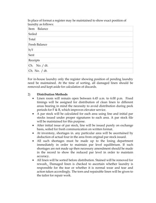 In place of format a register may be maintained to show exact position of
laundry as follows:
 Item Balance
Soiled
Total
Fresh Balance
b/f
Sent
Receipts
Ch.      No. / dt.
Ch. No. / dt.

For in-house laundry only the register showing position of pending laundry
need be maintained. At the time of sorting, all damaged linen should be
removed and kept aside for calculation of discards.

2)       Distribution Methods
     •   Linen room will remain open between 6.45 a.m. to 6.00 p.m. Fixed
         timings will be assigned for distribution of clean linen to different
         areas bearing in mind the necessity to avoid distribution during peck
         periods for F & B, which improves elevator service.
     •   A par stock will be calculated for each area using line and initial par
         stocks issued under proper signatures to each area. A par stock file
         will be maintained for this purpose.
     •   After initial issue of par stock, line will be issued purely on exchange
         basis, soiled for fresh communication on written format.
     •   At inventory, shortages in. any particular area will be ascertained by
         deduction of actual four in the area from original par stock issued.
     •   All such shortages must be made up to the losing department
         immediately in order to maintain par level equilibrium. If such
         shortages are not made up then necessary amendment should be made
         in the record to show the reduced par level in order to maintain
         accuracy.
     •   All linen will be sorted before distribution. Stained will be removed for
         rewash_ Damaged linen is checked to ascertain whether laundry is
         responsible for the tear or whether it is normal wear and tear and
         action taken accordingly. The torn and repairable linen will be given to
         the tailor for repair work.
 