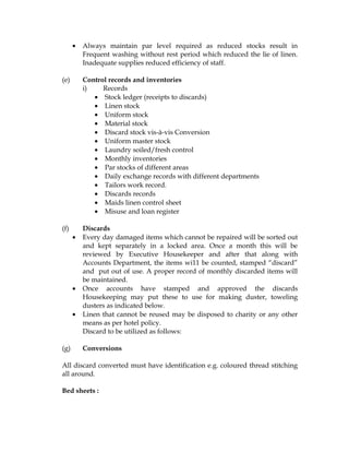 •   Always maintain par level required as reduced stocks result in
          Frequent washing without rest period which reduced the lie of linen.
          Inadequate supplies reduced efficiency of staff.

(e)       Control records and inventories
          i)    Records
             • Stock ledger (receipts to discards)
             • Linen stock
             • Uniform stock
             • Material stock
             • Discard stock vis-à-vis Conversion
             • Uniform master stock
             • Laundry soiled/fresh control
             • Monthly inventories
             • Par stocks of different areas
             • Daily exchange records with different departments
             • Tailors work record.
             • Discards records
             • Maids linen control sheet
             • Misuse and loan register

(f)       Discards
      •   Every day damaged items which cannot be repaired will be sorted out
          and kept separately in a locked area. Once a month this will be
          reviewed by Executive Housekeeper and after that along with
          Accounts Department, the items wi11 be counted, stamped “discard”
          and put out of use. A proper record of monthly discarded items will
          be maintained.
      •   Once accounts have stamped and approved the discards
          Housekeeping may put these to use for making duster, toweling
          dusters as indicated below.
      •   Linen that cannot be reused may be disposed to charity or any other
          means as per hotel policy.
          Discard to be utilized as follows:

(g)       Conversions

All discard converted must have identification e.g. coloured thread stitching
all around.

Bed sheets :
 