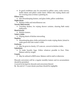 •  In good conditions may be converted to pillow cases, cooks scarves,
      buffet sheets and pillow under liners. Others into wiping sheets and
      for covering areas at times o painting etc.
Pillow cases
    • Into Housekeeping dusters, and glass cloths, pillow underlines.
Night sheets
    • Kitchen cloths and miscellaneous use.
Towels: Bath towels)
    • Toweling dusters, for wiping shower curtains, cleaning Bath mats)
      bathrooms.
Hand towels)
    • Kitchen dusters.
Table’s cloths
    • Wiping sheets of kitchen stewarding
Napkins
    • Housekeeping glass cloths and joined to make wiping sheets. Joined to
      make good ones into waiter’s cloth.
Uniforms
    • May be given to charity. UT coats etc. convert to kitchen cloths.
Upholstery
    • To make laundry bags. Utilize whatever possible in Exec. Flats.
      Balance sells by weight.
Carpets
    • May be utilized in BOH areas. Balance sold to staff or otherwise

Discards conversion will be a regular monthly feature and no accumulation
should be permitted.
A record to be kept for discards and conversion thereof.
By the end of 1 ½ years duster purchase should be negligible.
 