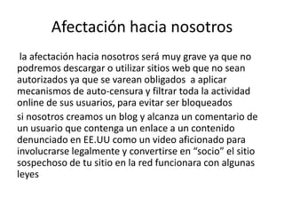 Afectación hacia nosotros
 la afectación hacia nosotros será muy grave ya que no
podremos descargar o utilizar sitios web que no sean
autorizados ya que se varean obligados a aplicar
mecanismos de auto-censura y filtrar toda la actividad
online de sus usuarios, para evitar ser bloqueados
si nosotros creamos un blog y alcanza un comentario de
un usuario que contenga un enlace a un contenido
denunciado en EE.UU como un video aficionado para
involucrarse legalmente y convertirse en “socio” el sitio
sospechoso de tu sitio en la red funcionara con algunas
leyes
 