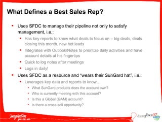 What Defines a Best Sales Rep? Uses SFDC to manage their pipeline not only to satisfy management, i.e.: Has key reports to know what deals to focus on – big deals, deals closing this month, new hot leads Integrates with Outlook/Notes to prioritize daily activities and have account details at his fingertips Quick to log notes after meetings Logs in daily! Uses SFDC as a resource and “wears their SunGard hat”, i.e.: Leverages key data and reports to know… What SunGard products does the account own? Who is currently meeting with this account? Is this a Global (GAM) account? Is there a cross-sell opportunity? 
