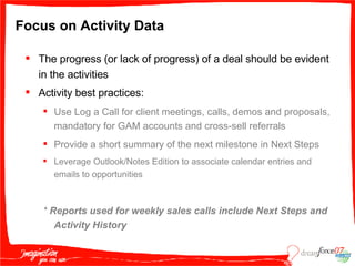 Focus on Activity Data The progress (or lack of progress) of a deal should be evident in the activities Activity best practices: Use Log a Call for client meetings, calls, demos and proposals, mandatory for GAM accounts and cross-sell referrals Provide a short summary of the next milestone in Next Steps Leverage Outlook/Notes Edition to associate calendar entries and emails to opportunities *  Reports used for weekly sales calls include Next Steps and Activity History 