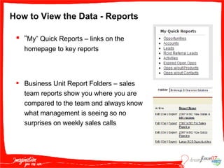 How to View the Data - Reports “ My” Quick Reports – links on the homepage to key reports  Business Unit Report Folders – sales team reports show you where you are compared to the team and always know what management is seeing so no surprises on weekly sales calls 