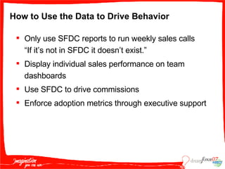 How to Use the Data to Drive Behavior Only use SFDC reports to run weekly sales calls “If it’s not in SFDC it doesn’t exist.” Display individual sales performance on team dashboards Use SFDC to drive commissions Enforce adoption metrics through executive support 