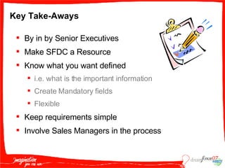 Key Take-Aways By in by Senior Executives Make SFDC a Resource Know what you want defined  i.e. what is the important information Create Mandatory fields Flexible Keep requirements simple  Involve Sales Managers in the process 