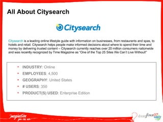 All About Citysearch INDUSTRY : Online EMPLOYEES : 4,500 GEOGRAPHY : United States #   USERS : 350 PRODUCT(S) USED : Enterprise Edition Citysearch  is a leading online lifestyle guide with information on businesses, from restaurants and spas, to hotels and retail. Citysearch helps people make informed decisions about where to spend their time and money by delivering trusted content – Citysearch currently reaches over 20 million consumers nationwide and was recently recognized by Time Magazine as “One of the Top 25 Sites We Can’t Live Without!” 