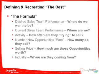Defining & Recreating “The Best” “ The Formula” Desired Sales Team Performance –  Where do we want to be? Current Sales Team Performance –  Where are we? Activity –  How often are they “trying” to sell? Number New Opportunities “Won” –  How many do they sell? Selling Price –  How much are those Opportunities worth? Industry –  Where are they coming from? 