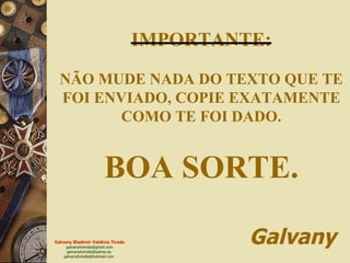 IMPORTANTE: NÃO MUDE NADA DO TEXTO QUE TE FOI ENVIADO, COPIE EXATAMENTE COMO TE FOI DADO. BOA SORTE.   Galvany 