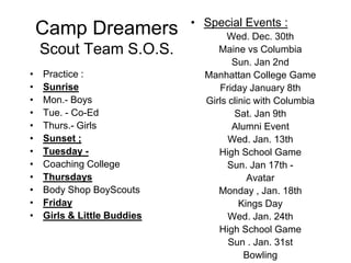 Camp Dreamers Scout Team S.O.S. Special Events : Wed. Dec. 30th  Maine vs Columbia  Sun. Jan 2nd  Manhattan College Game  Friday January 8th  Girls clinic with Columbia  Sat. Jan 9th  Alumni Event  Wed. Jan. 13th   High School Game Sun. Jan 17th -  Avatar   Monday , Jan. 18th  Kings Day  Wed. Jan. 24th  High School Game  Sun . Jan. 31st  Bowling  Practice : Sunrise  Mon.- Boys  Tue. - Co-Ed  Thurs.- Girls  Sunset ; Tuesday -  Coaching College  Thursdays  Body Shop BoyScouts  Friday  Girls & Little Buddies     