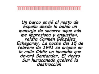

   Un barco envió al resto de
    España desde la bahía un
 mensaje de socorro «que aún
  me impresiona y angustia»,
     relata Carmen González
Echegaray. La noche del 15 de
febrero de 1941 se originó en
 la calle Cádiz un incendio que
  devoró Santander. El viento
   Sur huracanado aceleró la
           destrucción
 
