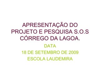 APRESENTAÇÃO DO
PROJETO E PESQUISA S.O.S
CÓRREGO DA LAGOA.
DATA
18 DE SETEMBRO DE 2009
ESCOLA LAUDEMIRA
 