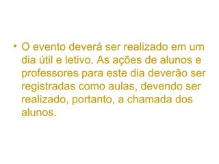 • O evento deverá ser realizado em um
dia útil e letivo. As ações de alunos e
professores para este dia deverão ser
registradas como aulas, devendo ser
realizado, portanto, a chamada dos
alunos.
 