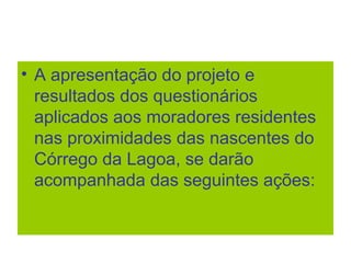 • A apresentação do projeto e
resultados dos questionários
aplicados aos moradores residentes
nas proximidades das nascentes do
Córrego da Lagoa, se darão
acompanhada das seguintes ações:
 
