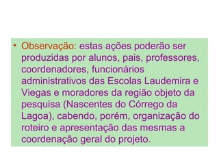 • Observação: estas ações poderão ser
produzidas por alunos, pais, professores,
coordenadores, funcionários
administrativos das Escolas Laudemira e
Viegas e moradores da região objeto da
pesquisa (Nascentes do Córrego da
Lagoa), cabendo, porém, organização do
roteiro e apresentação das mesmas a
coordenação geral do projeto.
 