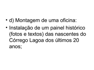 • d) Montagem de uma oficina:
• Instalação de um painel histórico
(fotos e textos) das nascentes do
Córrego Lagoa dos últimos 20
anos;
 