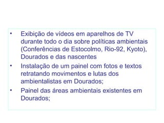 • Exibição de vídeos em aparelhos de TV
durante todo o dia sobre políticas ambientais
(Conferências de Estocolmo, Rio-92, Kyoto),
Dourados e das nascentes
• Instalação de um painel com fotos e textos
retratando movimentos e lutas dos
ambientalistas em Dourados;
• Painel das áreas ambientais existentes em
Dourados;
 