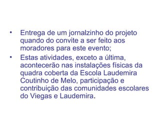 • Entrega de um jornalzinho do projeto
quando do convite a ser feito aos
moradores para este evento;
• Estas atividades, exceto a última,
acontecerão nas instalações físicas da
quadra coberta da Escola Laudemira
Coutinho de Melo, participação e
contribuição das comunidades escolares
do Viegas e Laudemira.
 