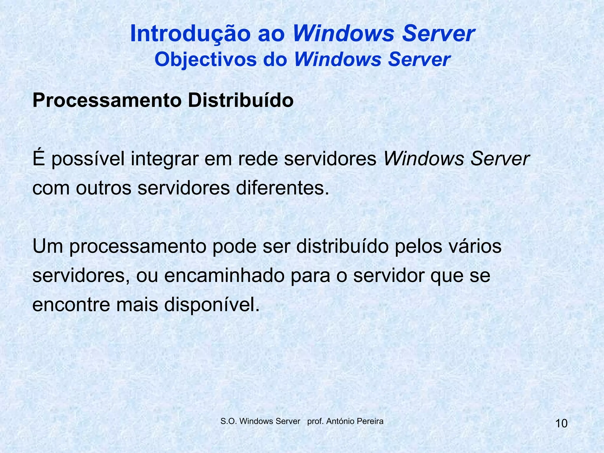 Introdução ao Windows Server
             Objectivos do Windows Server

Processamento Distribuído

É possível integrar em rede servidores Windows Server
com outros servidores diferentes.

Um processamento pode ser distribuído pelos vários
servidores, ou encaminhado para o servidor que se
encontre mais disponível.




                    S.O. Windows Server prof. António Pereira   10
 