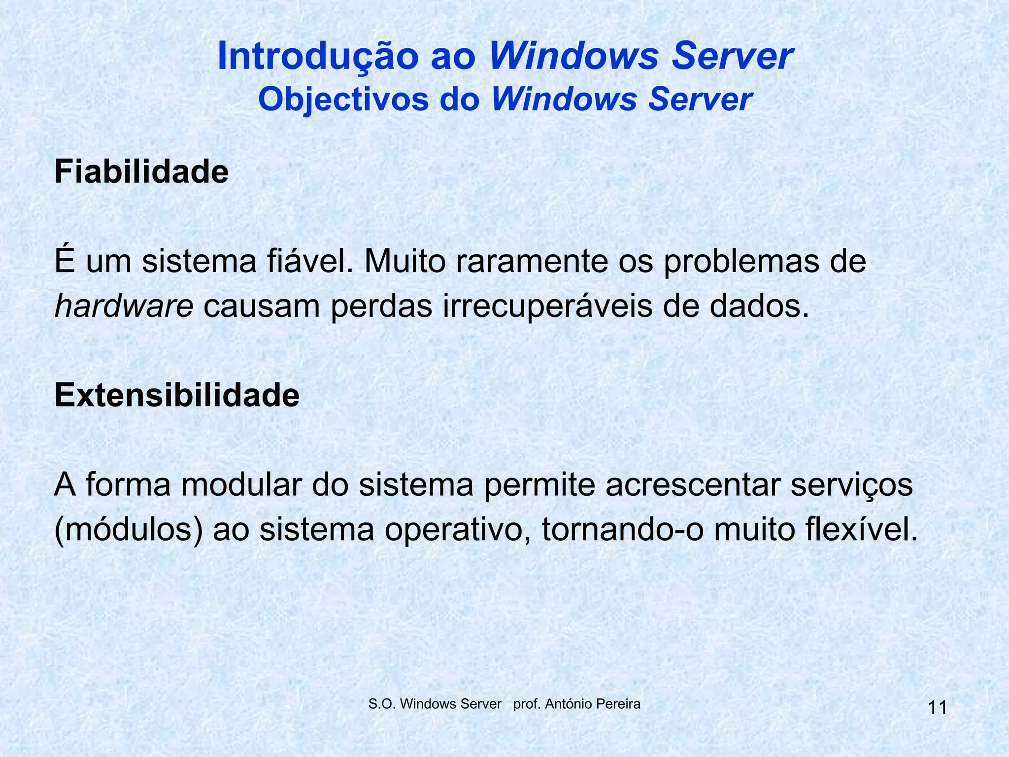 Introdução ao Windows Server
              Objectivos do Windows Server

Fiabilidade

É um sistema fiável. Muito raramente os problemas de
hardware causam perdas irrecuperáveis de dados.

Extensibilidade

A forma modular do sistema permite acrescentar serviços
(módulos) ao sistema operativo, tornando-o muito flexível.




                     S.O. Windows Server prof. António Pereira   11
 