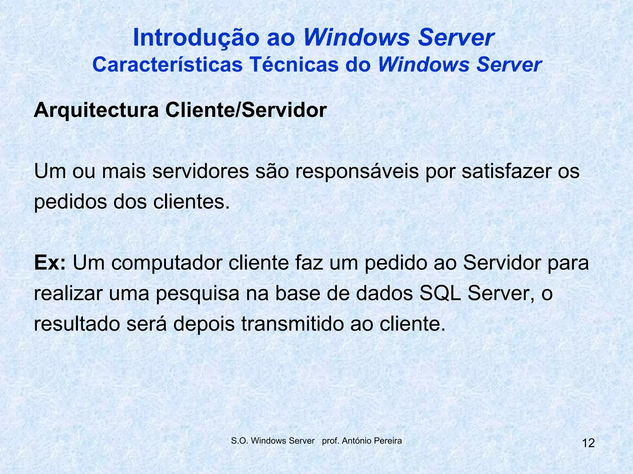 Introdução ao Windows Server
     Características Técnicas do Windows Server

Arquitectura Cliente/Servidor

Um ou mais servidores são responsáveis por satisfazer os
pedidos dos clientes.

Ex: Um computador cliente faz um pedido ao Servidor para
realizar uma pesquisa na base de dados SQL Server, o
resultado será depois transmitido ao cliente.




                    S.O. Windows Server prof. António Pereira   12
 