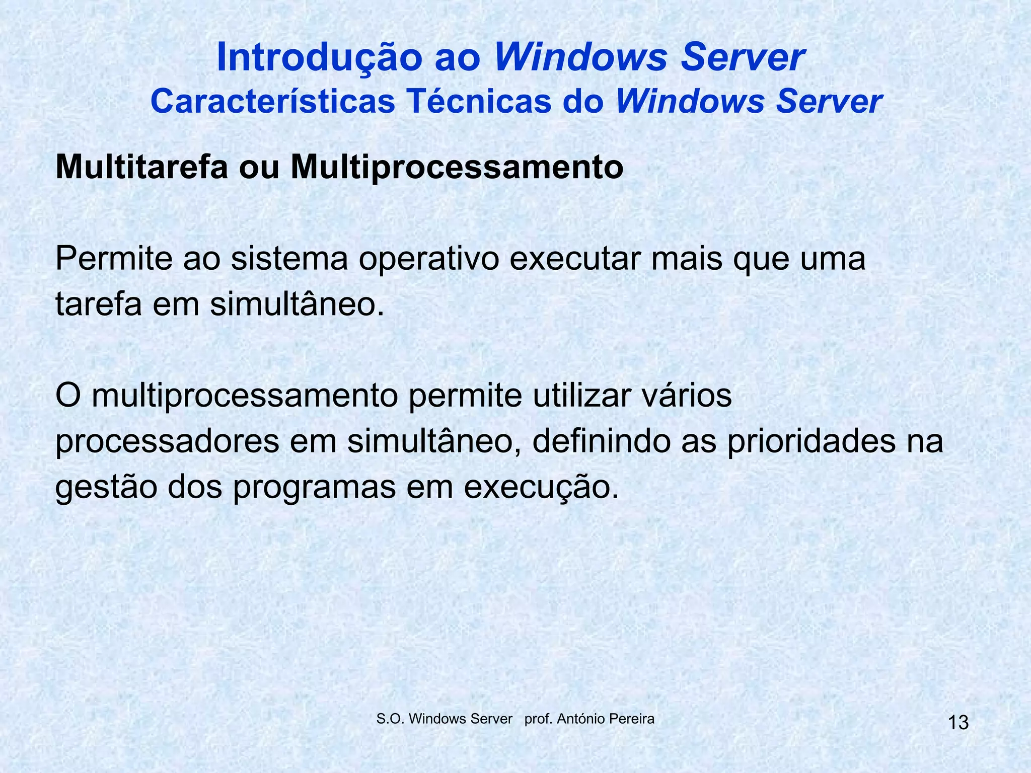 Introdução ao Windows Server
     Características Técnicas do Windows Server
Multitarefa ou Multiprocessamento

Permite ao sistema operativo executar mais que uma
tarefa em simultâneo.

O multiprocessamento permite utilizar vários
processadores em simultâneo, definindo as prioridades na
gestão dos programas em execução.




                    S.O. Windows Server prof. António Pereira   13
 