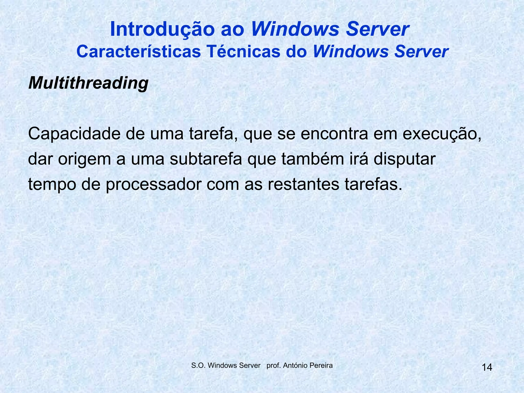 Introdução ao Windows Server
     Características Técnicas do Windows Server
Multithreading

Capacidade de uma tarefa, que se encontra em execução,
dar origem a uma subtarefa que também irá disputar
tempo de processador com as restantes tarefas.




                   S.O. Windows Server prof. António Pereira   14
 