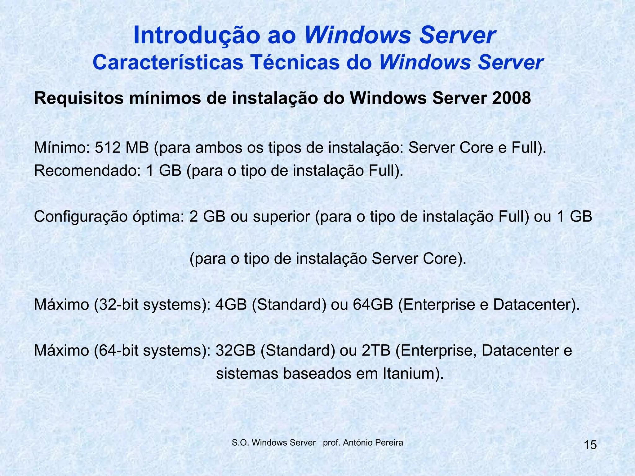 Introdução ao Windows Server
        Características Técnicas do Windows Server
Requisitos mínimos de instalação do Windows Server 2008

Mínimo: 512 MB (para ambos os tipos de instalação: Server Core e Full).
Recomendado: 1 GB (para o tipo de instalação Full).

Configuração óptima: 2 GB ou superior (para o tipo de instalação Full) ou 1 GB

                     (para o tipo de instalação Server Core).

Máximo (32-bit systems): 4GB (Standard) ou 64GB (Enterprise e Datacenter).

Máximo (64-bit systems): 32GB (Standard) ou 2TB (Enterprise, Datacenter e
                         sistemas baseados em Itanium).



                           S.O. Windows Server prof. António Pereira         15
 