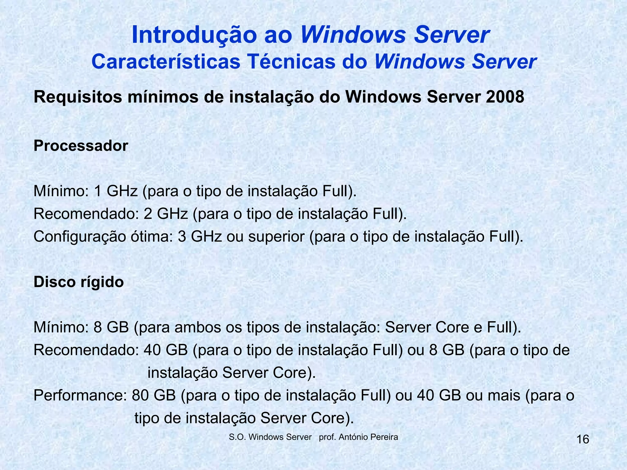 Introdução ao Windows Server
        Características Técnicas do Windows Server
Requisitos mínimos de instalação do Windows Server 2008

Processador

Mínimo: 1 GHz (para o tipo de instalação Full).
Recomendado: 2 GHz (para o tipo de instalação Full).
Configuração ótima: 3 GHz ou superior (para o tipo de instalação Full).

Disco rígido

Mínimo: 8 GB (para ambos os tipos de instalação: Server Core e Full).
Recomendado: 40 GB (para o tipo de instalação Full) ou 8 GB (para o tipo de
                instalação Server Core).
Performance: 80 GB (para o tipo de instalação Full) ou 40 GB ou mais (para o
             tipo de instalação Server Core).
                            S.O. Windows Server prof. António Pereira          16
 