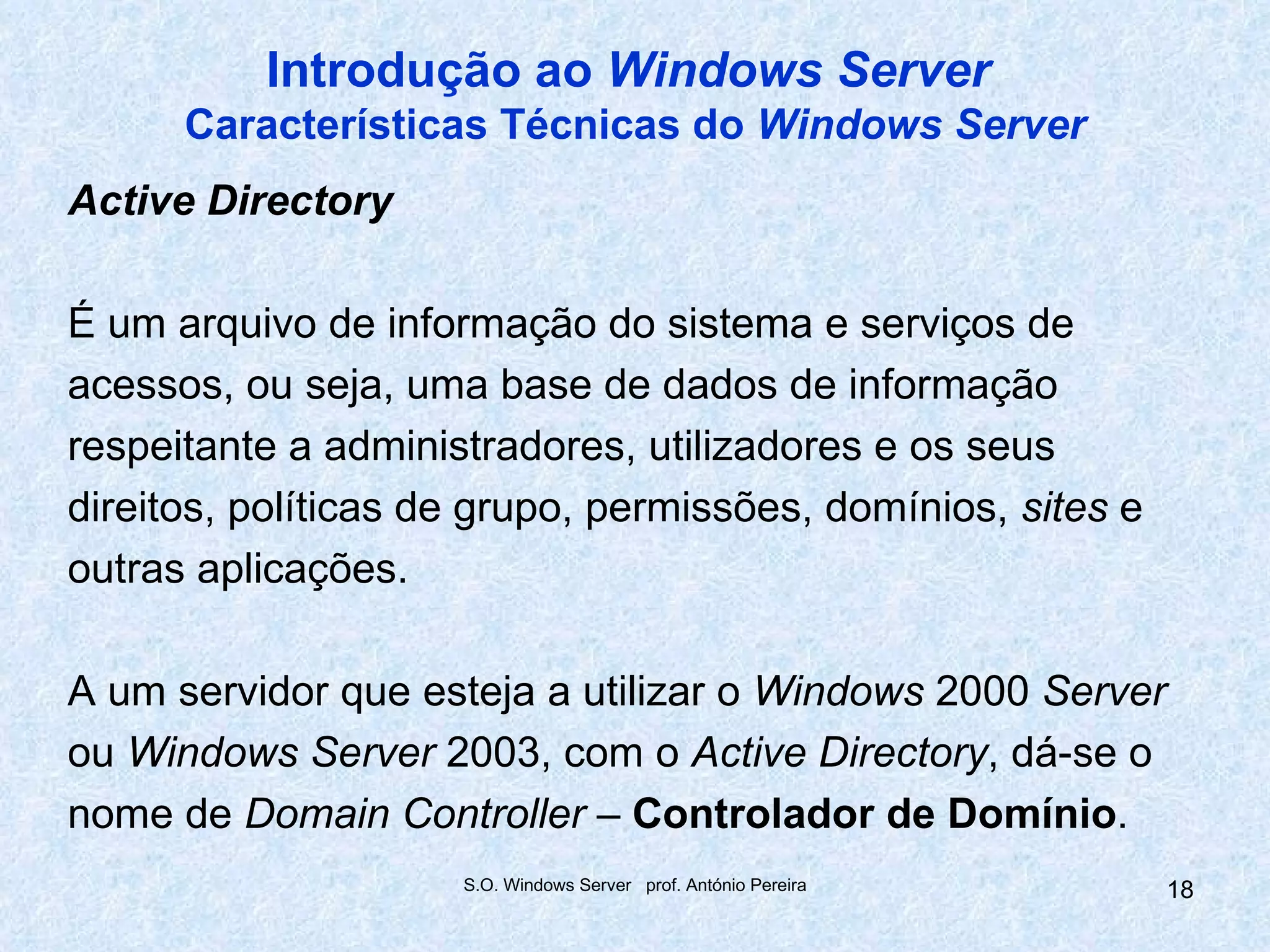 Introdução ao Windows Server
      Características Técnicas do Windows Server
Active Directory

É um arquivo de informação do sistema e serviços de
acessos, ou seja, uma base de dados de informação
respeitante a administradores, utilizadores e os seus
direitos, políticas de grupo, permissões, domínios, sites e
outras aplicações.

A um servidor que esteja a utilizar o Windows 2000 Server
ou Windows Server 2003, com o Active Directory, dá-se o
nome de Domain Controller – Controlador de Domínio.
                     S.O. Windows Server prof. António Pereira   18
 