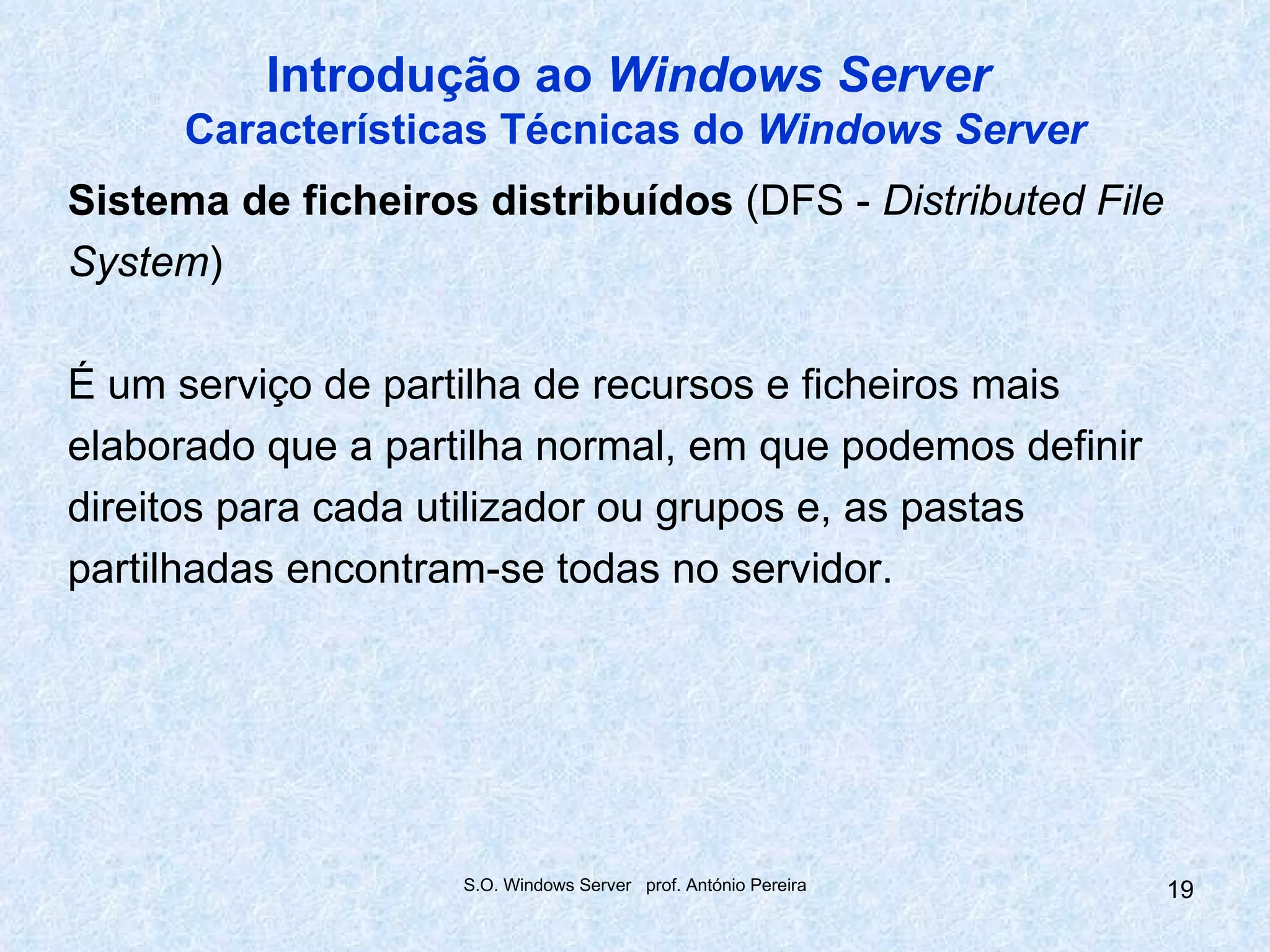 Introdução ao Windows Server
      Características Técnicas do Windows Server
Sistema de ficheiros distribuídos (DFS - Distributed File
System)

É um serviço de partilha de recursos e ficheiros mais
elaborado que a partilha normal, em que podemos definir
direitos para cada utilizador ou grupos e, as pastas
partilhadas encontram-se todas no servidor.




                    S.O. Windows Server prof. António Pereira   19
 